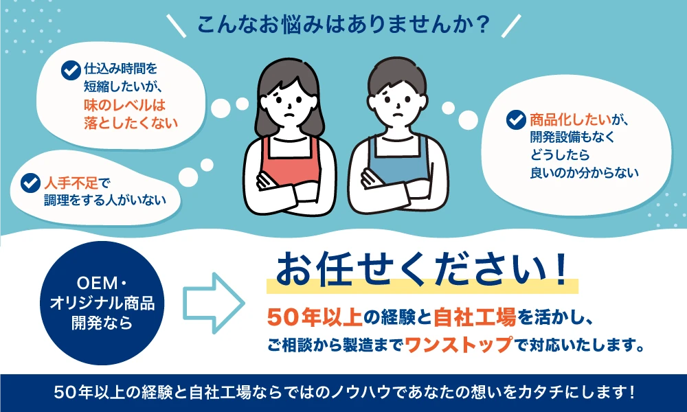 
人手不足で調理をする人がいない
仕込みの時間を短縮したいが、味のレベルは落としたくない
商品化したいが、開発設備もなくどうしたらよいか分からない
テンアライドにお任せください！！
50年以上にわたり実店舗を持つ天狗ならではのノウハウで、オリジナル商品の開発をトータルサポートします。

